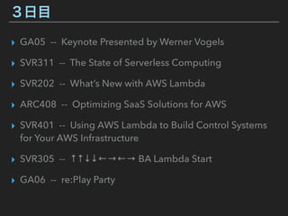 ３日目
▸ GA05 -- Keynote Presented by Werner Vogels
▸ SVR311 -- The State of Serverless Computing
▸ SVR202 -- What’s New with AWS Lambda
▸ ARC408 -- Optimizing SaaS Solutions for AWS
▸ SVR401 -- Using AWS Lambda to Build Control Systems
for Your AWS Infrastructure
▸ SVR305 -- ↑↑↓↓←→←→ BA Lambda Start
▸ GA06 -- re:Play Party
 