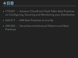 ４日目
▸ CTD301 -- Amazon CloudFront Flash Talks: Best Practices
on Conﬁguring, Securing and Monitoring your Distribution
▸ SAC317 -- IAM Best Practices to Live By
▸ ARC402 -- Serverless Architectural Patterns and Best
Practices
 