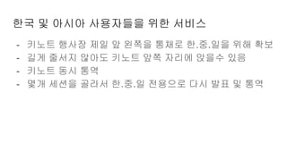 한국 및 아시아 사용자들을 위한 서비스
- 키노트 행사장 제일 앞 왼쪽을 통채로 한.중.일을 위해 확보
- 길게 줄서지 않아도 키노트 앞쪽 자리에 앉을수 있음
- 키노트 동시 통역
- 몇개 세션을 골라서 한.중.일 전용으로 다시 발표 및 통역
 
