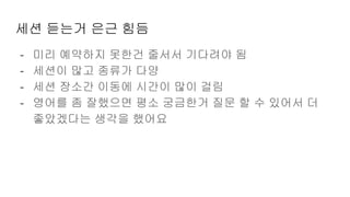 세션 듣는거 은근 힘듬
- 미리 예약하지 못한건 줄서서 기다려야 됨
- 세션이 많고 종류가 다양
- 세션 장소간 이동에 시간이 많이 걸림
- 영어를 좀 잘했으면 평소 궁금한거 질문 할 수 있어서 더
좋았겠다는 생각을 했어요
 