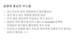 설명에 열심인 부스들
- 지나가는데 먼저 설명하려고 달려들어요
- 제가 달고 있는 명찰을 열심히 태깅
- 이거 많이 태깅하면 우승하는 뭐가 있다고
- 태깅만 하면 행사중간이나 끝나고 re:invent 등록한
이메일로 회사들이 홍보메일 계속 보냄
- 티셔츠나 상품을 많이 주는데 캐리어에 안들어가서 몇개는
버리고 왔어요 ㅜㅜ
 