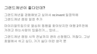 그랜드캐년이 좋다던데?
그랜드캐년을 경험해보고 싶어서 re:invent 일정뒤에
그랜드캐년 캠핑 일정 추가
마이리얼트립으로 열심히 동행을 찾아보지만 여행 2주전에
가려고 하는사람이 있을리가… 있네…
그랜드캐년 캠핑 시작 전날까지 괜히 신청했다. 귀찮다. 그냥
호텔에서 쉬고 싶다. 가기 싫다 이런 생각 뿐
 