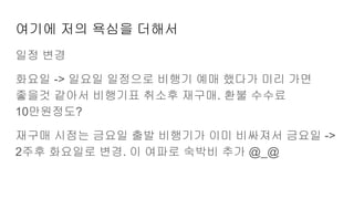 여기에 저의 욕심을 더해서
일정 변경
화요일 -> 일요일 일정으로 비행기 예매 했다가 미리 가면
좋을것 같아서 비행기표 취소후 재구매. 환불 수수료
10만원정도?
재구매 시점는 금요일 출발 비행기가 이미 비싸져서 금요일 ->
2주후 화요일로 변경. 이 여파로 숙박비 추가 @_@
 