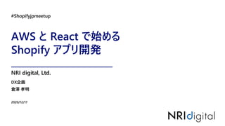 AWS と React で始める
Shopify アプリ開発
#Shopifyjpmeetup
2020/12/17
DX企画
倉澤 孝明
NRI digital, Ltd.
 