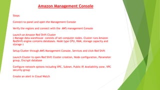 Amazon Management Console
Steps:
Connect to panel and open the Management Console
Verify the regions and connect with the AWS management Console
Launch an Amazon Red Shift Cluster
( Manage data warehouse consists of set computer nodes. Cluster runs Amazon
RedShift engine contains databases. Node type CPU, RAM, storage capacity and
storage )
Setup Cluster through AWS Management Console, Services and click Red Shift
Launch Cluster to open Red Shift Cluster creation, Node configuration, Parameter
group, Encrypt database
Configure network options including VPC, Subnet, Public IP, Availability zone, VPC
security group
Create an alert in Cloud Watch
 