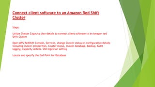 Connect client software to an Amazon Red Shift
Cluster
Steps:
Utilize Cluster Capacity plan details to connect client software to an Amazon red
Shift Cluster
Open AWS RedShift Console, Services, change Cluster status on configuration details
including Cluster prosperities, Cluster status, Cluster database, Backup, Audit
logging, Capacity details, SSH Ingestion setting
Locate and specify the End Point for Database
 
