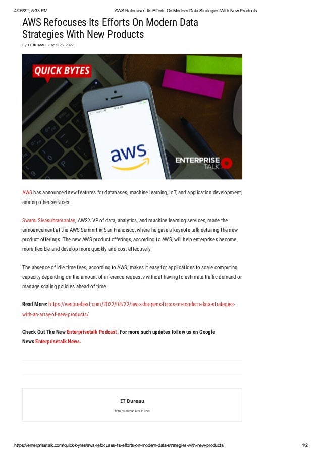 4/26/22, 5:33 PM AWS Refocuses Its Efforts On Modern Data Strategies With New Products
https://enterprisetalk.com/quick-bytes/aws-refocuses-its-efforts-on-modern-data-strategies-with-new-products/ 1/2
AWS Refocuses Its Efforts On Modern Data
Strategies With New Products
AWS has announced new features for databases, machine learning, IoT, and application development,
among other services. 
Swami Sivasubramanian, AWS’s VP of data, analytics, and machine learning services, made the
announcement at the AWS Summit in San Francisco, where he gave a keynote talk detailing the new
product offerings. The new AWS product offerings, according to AWS, will help enterprises become
more flexible and develop more quickly and cost-effectively. 
The absence of idle time fees, according to AWS, makes it easy for applications to scale computing
capacity depending on the amount of inference requests without having to estimate traffic demand or
manage scaling policies ahead of time.
Read More: https://venturebeat.com/2022/04/22/aws-sharpens-focus-on-modern-data-strategies-
with-an-array-of-new-products/
Check Out The New Enterprisetalk Podcast. For more such updates follow us on Google
News Enterprisetalk News.
ET Bureau
http://enterprisetalk.com
By ET Bureau - April 25, 2022
 
