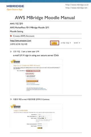 Open Source App
AWS MBridge Moodle Manual
AWS 가입 절차	

AWS MarketPlace 에서 MBridge Moodle 설치	

Moodle Setting
Create AWS Account
http://aws.amazon.com	

오른쪽 상단에 가입 버튼
http://www.mbridge.co.kr
http://www.mbridge.net
신규 가입 : I am a new user 선택	

e-mail 입력 후 sign in using our secure server Click
이름과 계정 e-mail, 비밀번호를 입력하고 Continue.
 