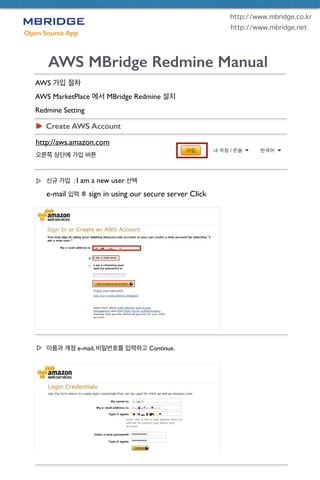 Open Source App
AWS MBridge Redmine Manual
AWS 가입 절차	

AWS MarketPlace 에서 MBridge Redmine 설치	

Redmine Setting
Create AWS Account
http://aws.amazon.com	

오른쪽 상단에 가입 버튼
http://www.mbridge.co.kr
http://www.mbridge.net
신규 가입 : I am a new user 선택	

e-mail 입력 후 sign in using our secure server Click
이름과 계정 e-mail, 비밀번호를 입력하고 Continue.
 