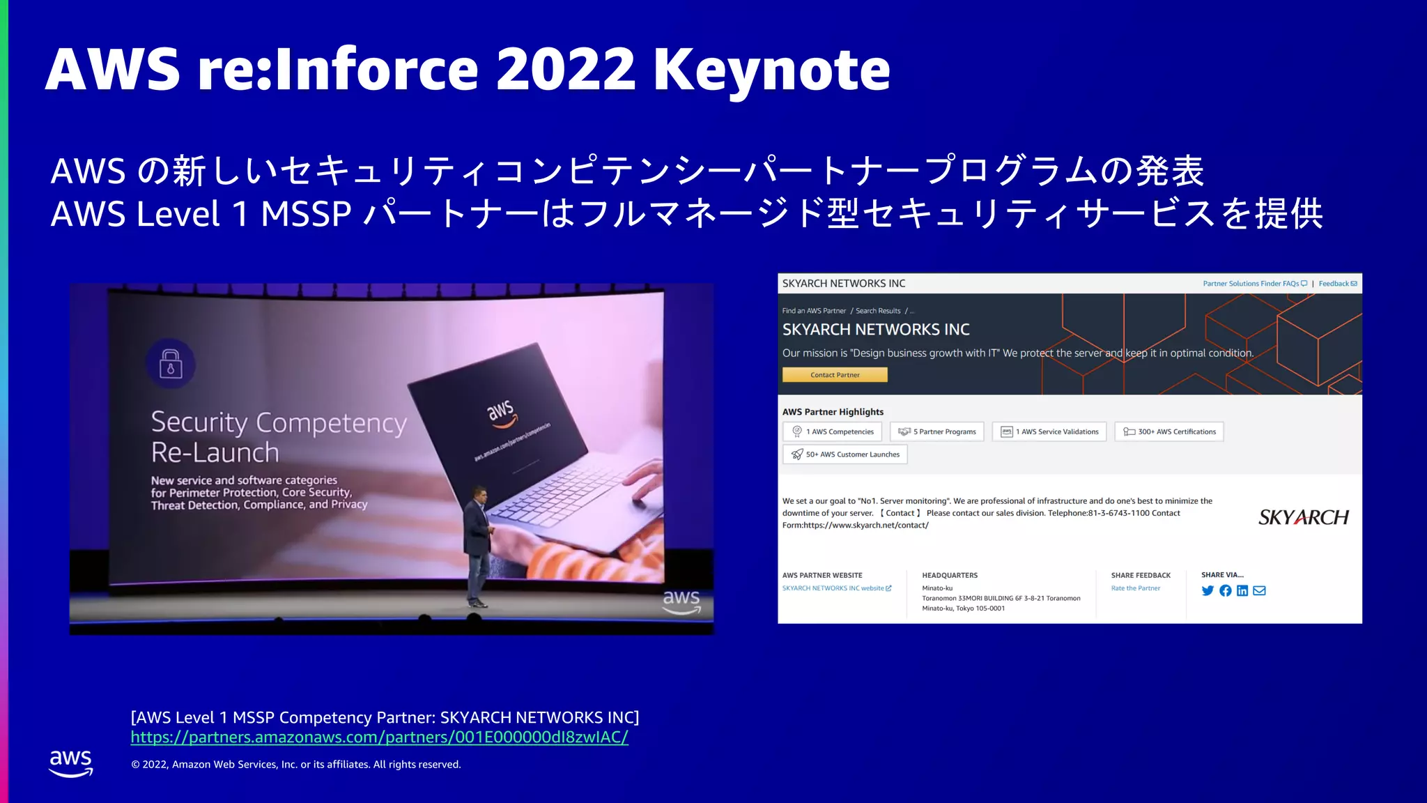 © 2022, Amazon Web Services, Inc. or its affiliates. All rights reserved.
AWS re:Inforce 2022 Keynote
AWS の新しいセキュリティコンピテンシーパートナープログラムの発表
AWS Level 1 MSSP パートナーはフルマネージド型セキュリティサービスを提供
[AWS Level 1 MSSP Competency Partner: SKYARCH NETWORKS INC]
https://partners.amazonaws.com/partners/001E000000dI8zwIAC/
 