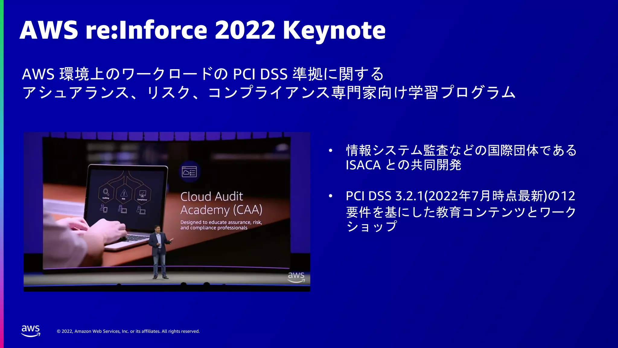 © 2022, Amazon Web Services, Inc. or its affiliates. All rights reserved.
AWS re:Inforce 2022 Keynote
AWS 環境上のワークロードの PCI DSS 準拠に関する
アシュアランス、リスク、コンプライアンス専門家向け学習プログラム
• 情報システム監査などの国際団体である
ISACA との共同開発
• PCI DSS 3.2.1(2022年7月時点最新)の12
要件を基にした教育コンテンツとワーク
ショップ
 