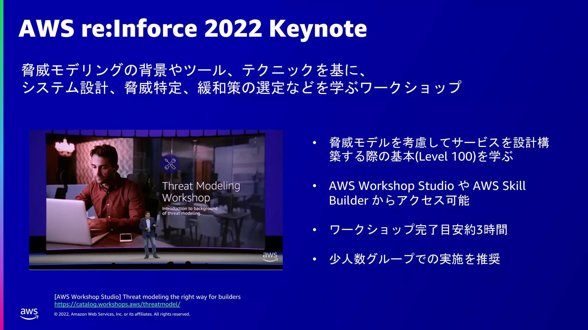 © 2022, Amazon Web Services, Inc. or its affiliates. All rights reserved.
AWS re:Inforce 2022 Keynote
脅威モデリングの背景やツール、テクニックを基に、
システム設計、脅威特定、緩和策の選定などを学ぶワークショップ
• 脅威モデルを考慮してサービスを設計構
築する際の基本(Level 100)を学ぶ
• AWS Workshop Studio や AWS Skill
Builder からアクセス可能
• ワークショップ完了目安約3時間
• 少人数グループでの実施を推奨
[AWS Workshop Studio] Threat modeling the right way for builders
https://catalog.workshops.aws/threatmodel/
 