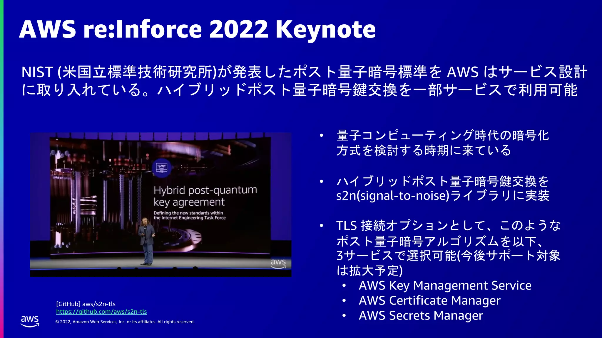 © 2022, Amazon Web Services, Inc. or its affiliates. All rights reserved.
AWS re:Inforce 2022 Keynote
NIST (米国立標準技術研究所)が発表したポスト量子暗号標準を AWS はサービス設計
に取り入れている。ハイブリッドポスト量子暗号鍵交換を一部サービスで利用可能
• 量子コンピューティング時代の暗号化
方式を検討する時期に来ている
• ハイブリッドポスト量子暗号鍵交換を
s2n(signal-to-noise)ライブラリに実装
• TLS 接続オプションとして、このような
ポスト量子暗号アルゴリズムを以下、
3サービスで選択可能(今後サポート対象
は拡大予定)
• AWS Key Management Service
• AWS Certificate Manager
• AWS Secrets Manager
[GitHub] aws/s2n-tls
https://github.com/aws/s2n-tls
 