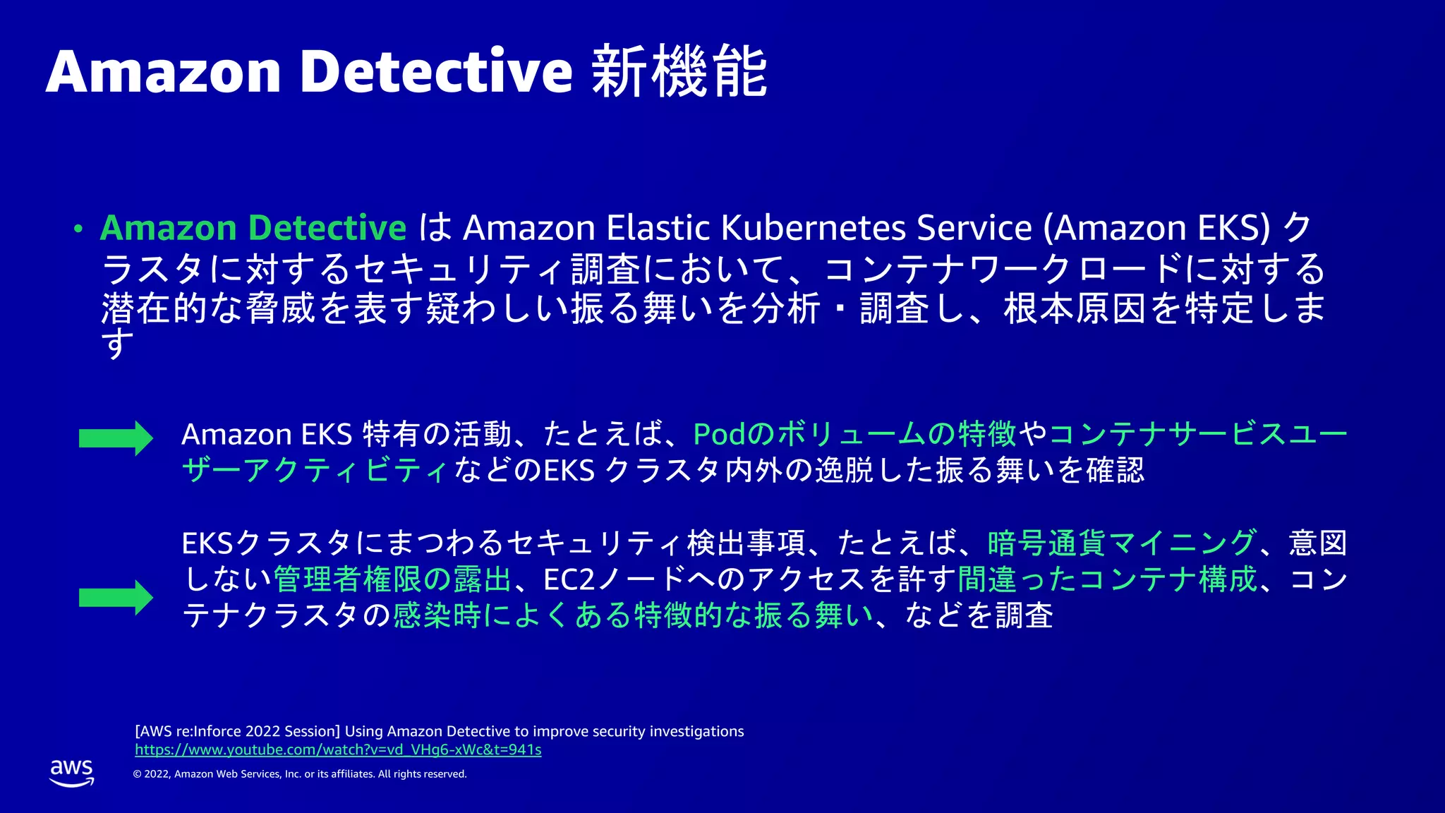 © 2022, Amazon Web Services, Inc. or its affiliates. All rights reserved.
Amazon Detective 新機能
• Amazon Detective は Amazon Elastic Kubernetes Service (Amazon EKS) ク
ラスタに対するセキュリティ調査において、コンテナワークロードに対する
潜在的な脅威を表す疑わしい振る舞いを分析・調査し、根本原因を特定しま
す
EKSクラスタにまつわるセキュリティ検出事項、たとえば、暗号通貨マイニング、意図
しない管理者権限の露出、EC2ノードへのアクセスを許す間違ったコンテナ構成、コン
テナクラスタの感染時によくある特徴的な振る舞い、などを調査
Amazon EKS 特有の活動、たとえば、Podのボリュームの特徴やコンテナサービスユー
ザーアクティビティなどのEKS クラスタ内外の逸脱した振る舞いを確認
[AWS re:Inforce 2022 Session] Using Amazon Detective to improve security investigations
https://www.youtube.com/watch?v=vd_VHg6-xWc&t=941s
 