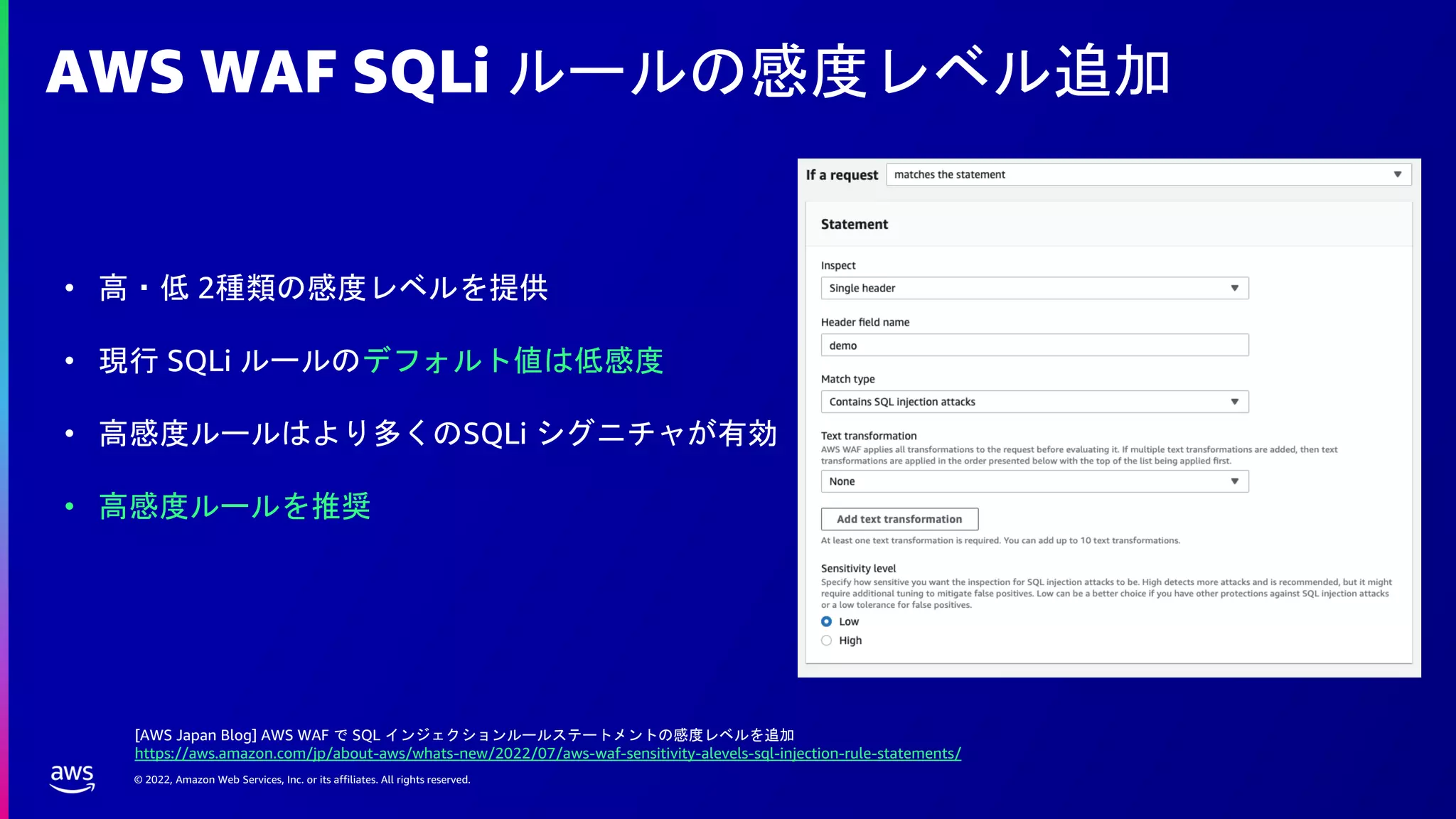 © 2022, Amazon Web Services, Inc. or its affiliates. All rights reserved.
AWS WAF SQLi ルールの感度レベル追加
• 高・低 2種類の感度レベルを提供
• 現行 SQLi ルールのデフォルト値は低感度
• 高感度ルールはより多くのSQLi シグニチャが有効
• 高感度ルールを推奨
[AWS Japan Blog] AWS WAF で SQL インジェクションルールステートメントの感度レベルを追加
https://aws.amazon.com/jp/about-aws/whats-new/2022/07/aws-waf-sensitivity-alevels-sql-injection-rule-statements/
 