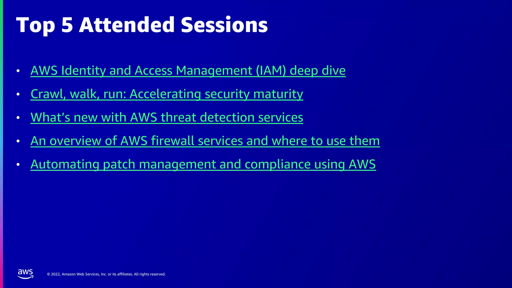 © 2022, Amazon Web Services, Inc. or its affiliates. All rights reserved.
Top 5 Attended Sessions
• AWS Identity and Access Management (IAM) deep dive
• Crawl, walk, run: Accelerating security maturity
• What’s new with AWS threat detection services
• An overview of AWS firewall services and where to use them
• Automating patch management and compliance using AWS
 
