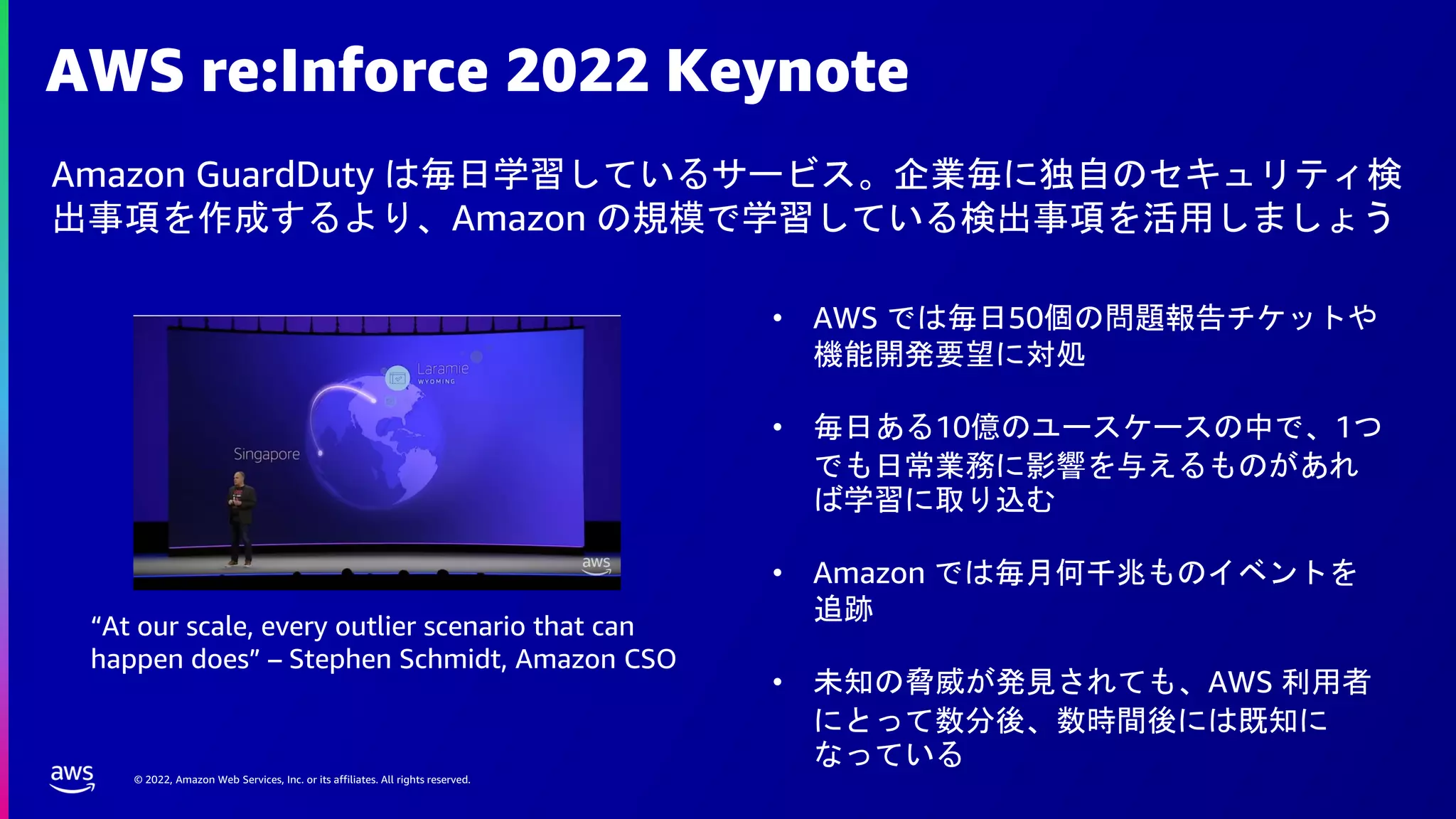 © 2022, Amazon Web Services, Inc. or its affiliates. All rights reserved.
AWS re:Inforce 2022 Keynote
Amazon GuardDuty は毎日学習しているサービス。企業毎に独自のセキュリティ検
出事項を作成するより、Amazon の規模で学習している検出事項を活用しましょう
• AWS では毎日50個の問題報告チケットや
機能開発要望に対処
• 毎日ある10億のユースケースの中で、1つ
でも日常業務に影響を与えるものがあれ
ば学習に取り込む
• Amazon では毎月何千兆ものイベントを
追跡
• 未知の脅威が発見されても、AWS 利用者
にとって数分後、数時間後には既知に
なっている
“At our scale, every outlier scenario that can
happen does” – Stephen Schmidt, Amazon CSO
 