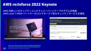© 2022, Amazon Web Services, Inc. or its affiliates. All rights reserved.
AWS re:Inforce 2022 Keynote
AWS の新しいセキュリティコンピテンシーパートナープログラムの発表
AWS Level 1 MSSP パートナーはフルマネージド型セキュリティサービスを提供
[AWS Level 1 MSSP Competency Partner: SKYARCH NETWORKS INC]
https://partners.amazonaws.com/partners/001E000000dI8zwIAC/
 
