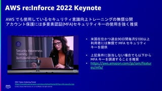 © 2022, Amazon Web Services, Inc. or its affiliates. All rights reserved.
AWS re:Inforce 2022 Keynote
AWS でも使用しているセキュリティ意識向上トレーニングの無償公開
アカウント保護には多要素認証(MFA)セキュリティキーの使用を強く推奨
• 米国在住かつ過去90日間毎月$100以上
利用者には無償で MFA セキュリティ
キーを提供
• 上記条件に該当しない場合でも以下から
MFA キーを調達することを推奨
• https://aws.amazon.com/jp/iam/featur
es/mfa/
MFA Token Ordering Portal
https://console.aws.amazon.com/securityhub/home/#/free-mfa-security-key
 