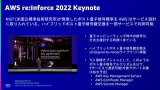 © 2022, Amazon Web Services, Inc. or its affiliates. All rights reserved.
AWS re:Inforce 2022 Keynote
NIST (米国立標準技術研究所)が発表したポスト量子暗号標準を AWS はサービス設計
に取り入れている。ハイブリッドポスト量子暗号鍵交換を一部サービスで利用可能
• 量子コンピューティング時代の暗号化
方式を検討する時期に来ている
• ハイブリッドポスト量子暗号鍵交換を
s2n(signal-to-noise)ライブラリに実装
• TLS 接続オプションとして、このような
ポスト量子暗号アルゴリズムを以下、
3サービスで選択可能(今後サポート対象
は拡大予定)
• AWS Key Management Service
• AWS Certificate Manager
• AWS Secrets Manager
[GitHub] aws/s2n-tls
https://github.com/aws/s2n-tls
 