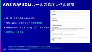 © 2022, Amazon Web Services, Inc. or its affiliates. All rights reserved.
AWS WAF SQLi ルールの感度レベル追加
• 高・低 2種類の感度レベルを提供
• 現行 SQLi ルールのデフォルト値は低感度
• 高感度ルールはより多くのSQLi シグニチャが有効
• 高感度ルールを推奨
[AWS Japan Blog] AWS WAF で SQL インジェクションルールステートメントの感度レベルを追加
https://aws.amazon.com/jp/about-aws/whats-new/2022/07/aws-waf-sensitivity-alevels-sql-injection-rule-statements/
 