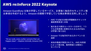 © 2022, Amazon Web Services, Inc. or its affiliates. All rights reserved.
AWS re:Inforce 2022 Keynote
Amazon GuardDuty は毎日学習しているサービス。企業毎に独自のセキュリティ検
出事項を作成するより、Amazon の規模で学習している検出事項を活用しましょう
• AWS では毎日50個の問題報告チケットや
機能開発要望に対処
• 毎日ある10億のユースケースの中で、1つ
でも日常業務に影響を与えるものがあれ
ば学習に取り込む
• Amazon では毎月何千兆ものイベントを
追跡
• 未知の脅威が発見されても、AWS 利用者
にとって数分後、数時間後には既知に
なっている
“At our scale, every outlier scenario that can
happen does” – Stephen Schmidt, Amazon CSO
 