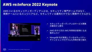 © 2022, Amazon Web Services, Inc. or its affiliates. All rights reserved.
AWS re:Inforce 2022 Keynote
AWS にいるセキュリティガーディアンとは、セキュリティ専門チームではなく、
開発チームにいるエンジニアなど。セキュリティは運用だけでなく開発サイクルから
• セキュリティガーディアンはサービス開発
の最初から関与
• AWS のやり方を AWS 利用者の皆様にもお
勧めしたい
• MongoDB 社が実施しているセキュリティ
チャンピョンプログラムも同様の取り組み
 