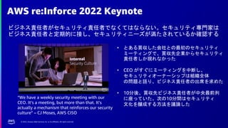 © 2022, Amazon Web Services, Inc. or its affiliates. All rights reserved.
AWS re:Inforce 2022 Keynote
ビジネス責任者がセキュリティ責任者でなくてはならない。セキュリティ専門家は
ビジネス責任者と定期的に接し、セキュリティニーズが満たされているか確認する
• とある買収した会社との最初のセキュリティ
ミーティングで、買収先企業からセキュリティ
責任者しか現れなかった
• CEO がすぐにミーティングを中断し、
セキュリティオーナーシップは組織全体
の問題と語り、ビジネス責任者の出席を求めた
• 10分後、買収先ビジネス責任者が中央最前列
に座っていた。次の10分間はセキュリティ
文化を醸成する方法を議論した
“We have a weekly security meeting with our
CEO. It’s a meeting, but more than that. It’s
actually a mechanism that reinforces our security
culture” – CJ Moses, AWS CISO
 