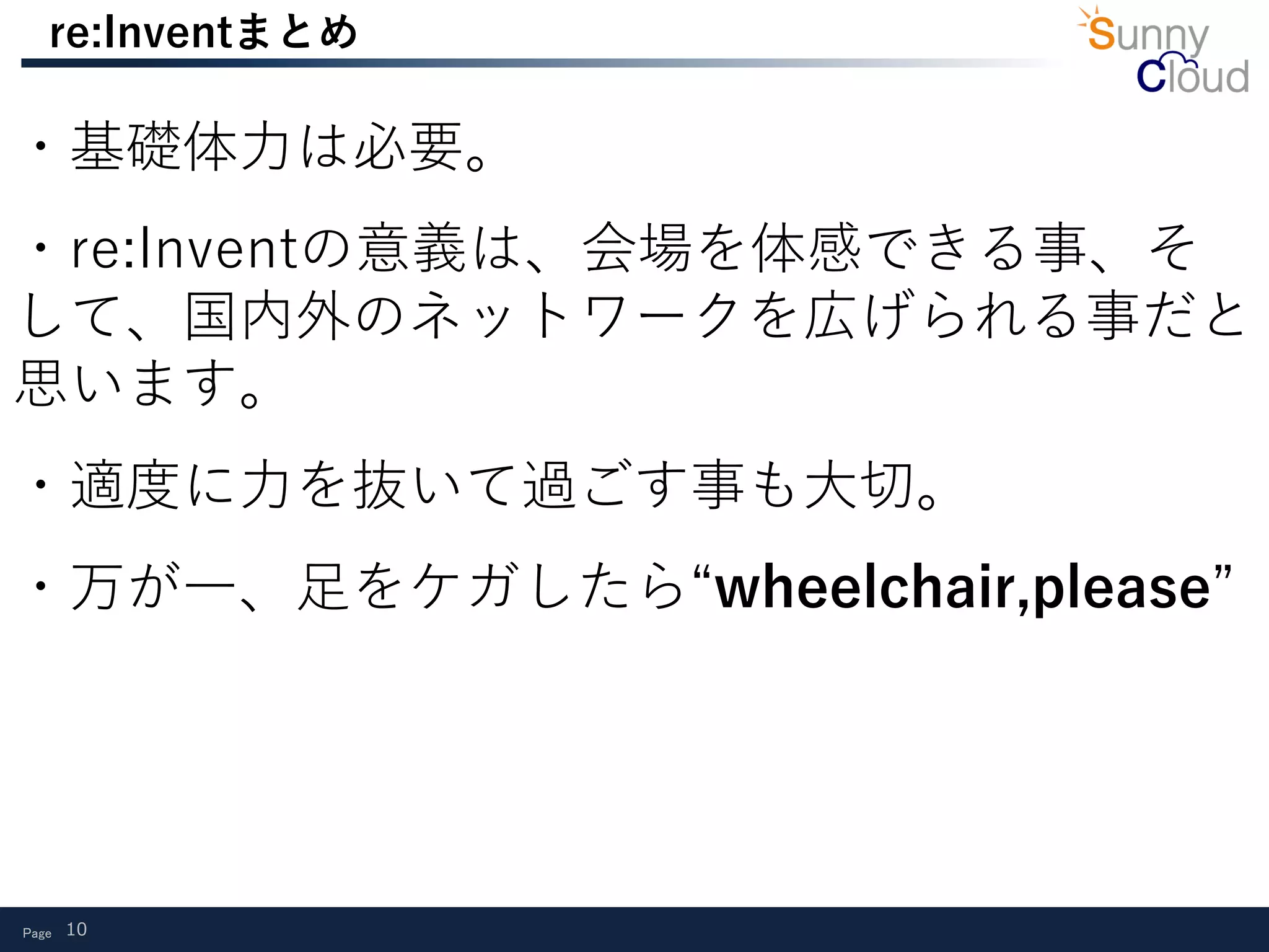Page 10
re:Inventまとめ
・基礎体力は必要。
・re:Inventの意義は、会場を体感できる事、そ
して、国内外のネットワークを広げられる事だと
思います。
・適度に力を抜いて過ごす事も大切。
・万が一、足をケガしたら“wheelchair,please”
 
