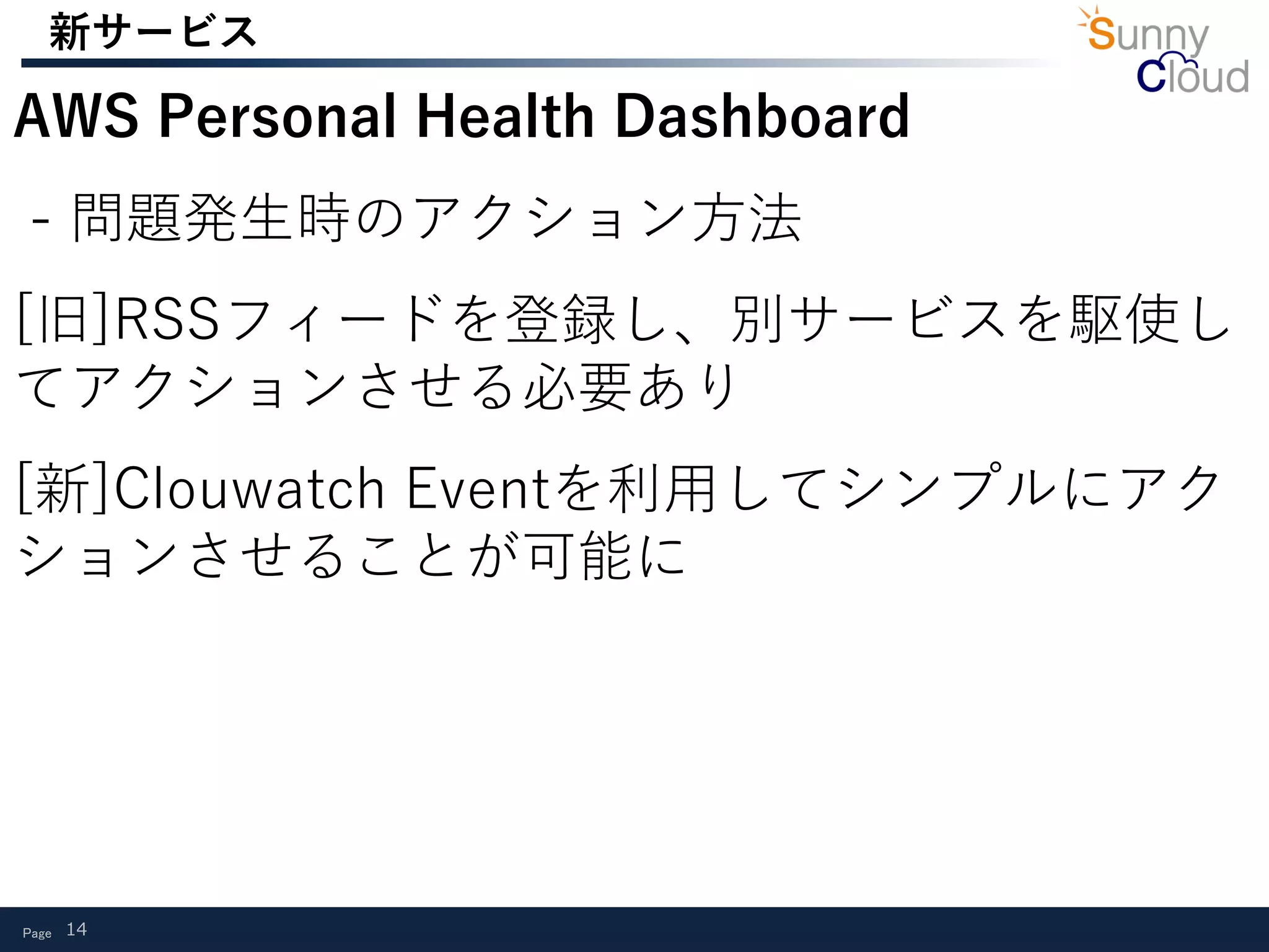 Page 14
新サービス
AWS Personal Health Dashboard
- 問題発生時のアクション方法
[旧]RSSフィードを登録し、別サービスを駆使し
てアクションさせる必要あり
[新]Clouwatch Eventを利用してシンプルにアク
ションさせることが可能に
 
