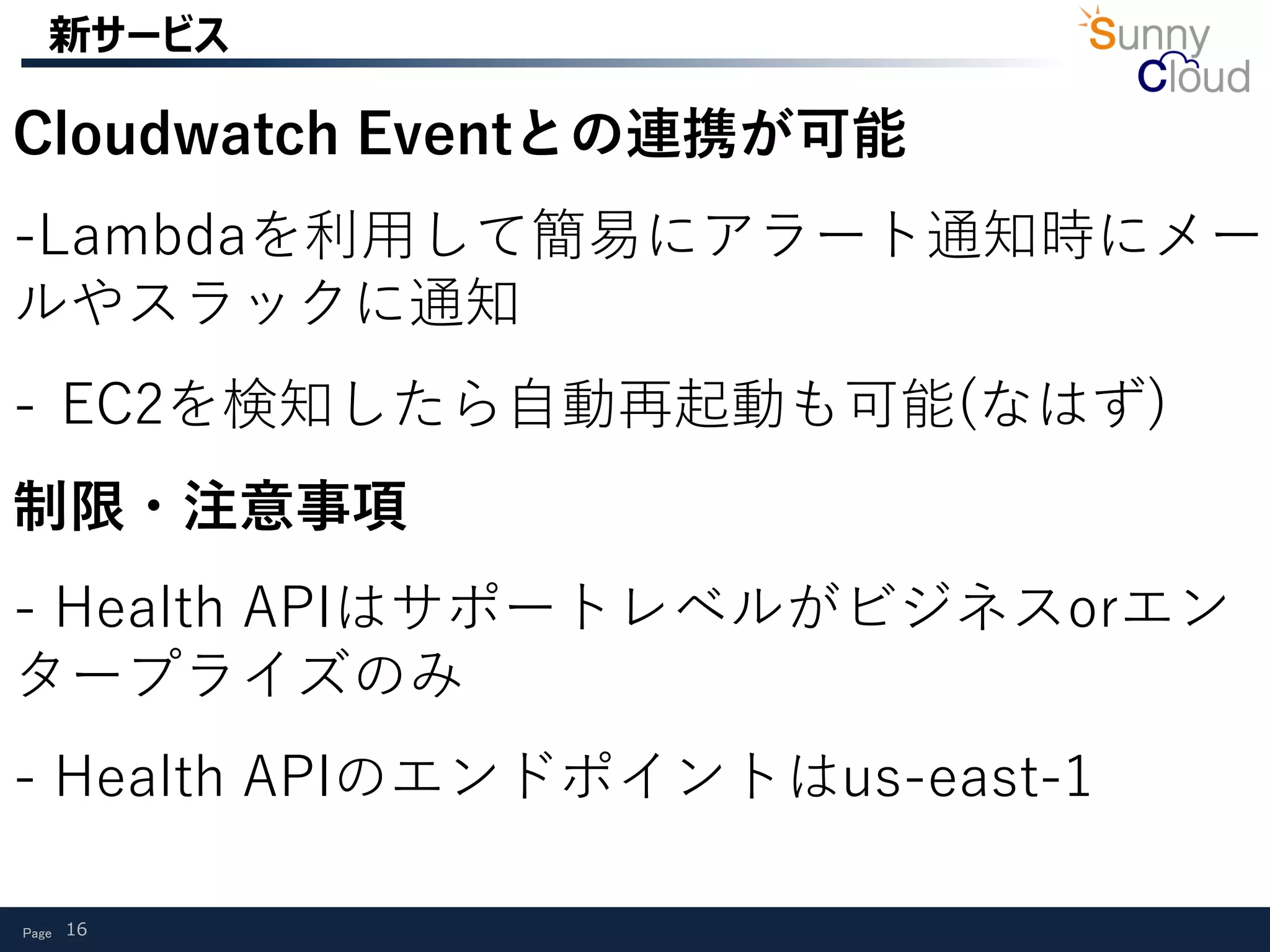 Page 16
新サービス
Cloudwatch Eventとの連携が可能
-Lambdaを利用して簡易にアラート通知時にメー
ルやスラックに通知
- EC2を検知したら自動再起動も可能(なはず)
制限・注意事項
- Health APIはサポートレベルがビジネスorエン
タープライズのみ
- Health APIのエンドポイントはus-east-1
 