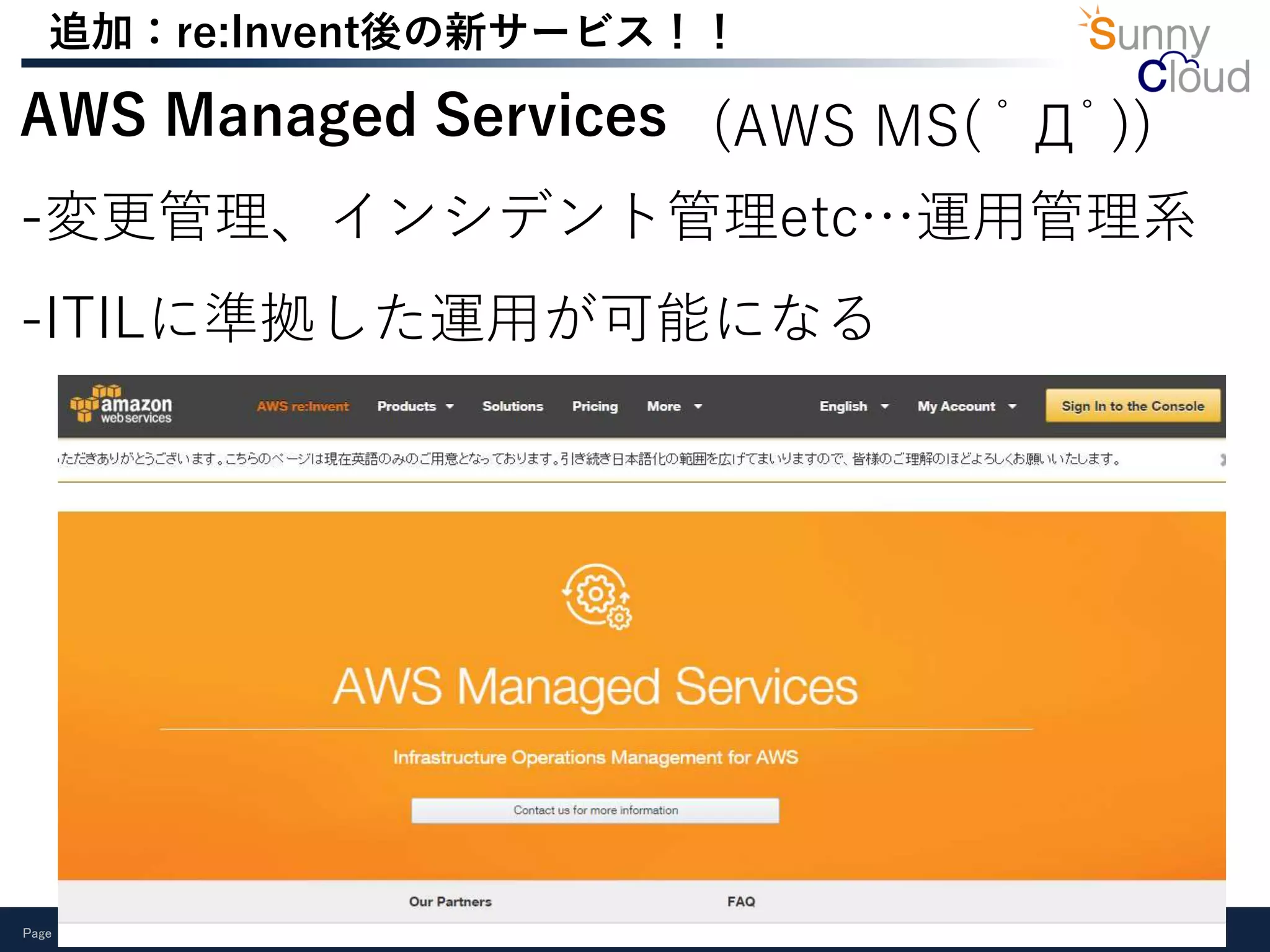 Page 17
追加：re:Invent後の新サービス！！
AWS Managed Services
-変更管理、インシデント管理etc…運用管理系
-ITILに準拠した運用が可能になる
(AWS MS( ﾟДﾟ))
 