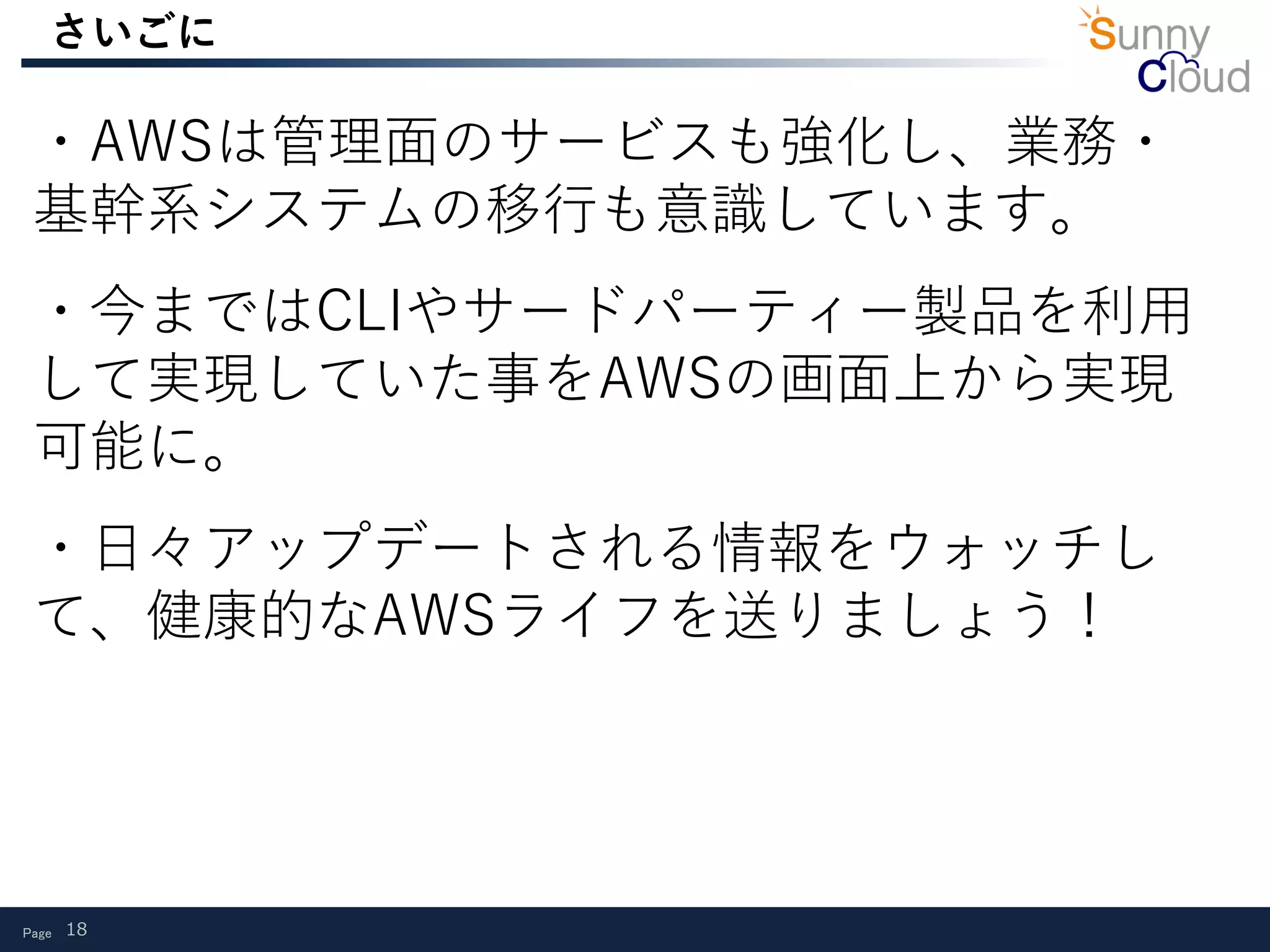 Page 18
さいごに
・AWSは管理面のサービスも強化し、業務・
基幹系システムの移行も意識しています。
・今まではCLIやサードパーティー製品を利用
して実現していた事をAWSの画面上から実現
可能に。
・日々アップデートされる情報をウォッチし
て、健康的なAWSライフを送りましょう！
 