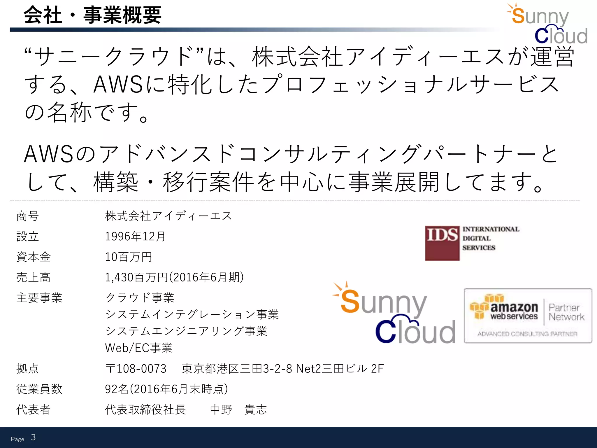 Page 3
会社・事業概要
“サニークラウド”は、株式会社アイディーエスが運営
する、AWSに特化したプロフェッショナルサービス
の名称です。
AWSのアドバンスドコンサルティングパートナーと
して、構築・移行案件を中心に事業展開してます。
商号 株式会社アイディーエス
設立 1996年12月
資本金 10百万円
売上高 1,430百万円(2016年6月期)
主要事業 クラウド事業
システムインテグレーション事業
システムエンジニアリング事業
Web/EC事業
拠点 〒108-0073 東京都港区三田3-2-8 Net2三田ビル 2F
従業員数 92名(2016年6月末時点)
代表者 代表取締役社長 中野 貴志
 