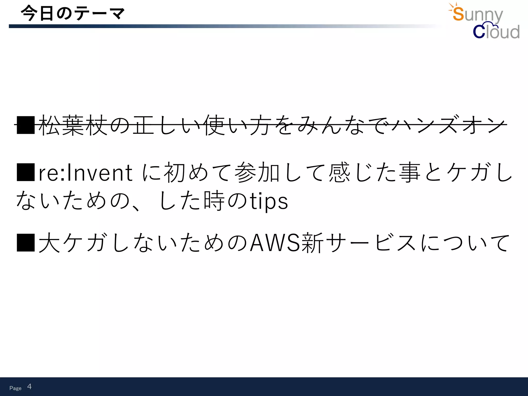 Page 4
今日のテーマ
■re:Invent に初めて参加して感じた事とケガし
ないための、した時のtips
■大ケガしないためのAWS新サービスについて
■松葉杖の正しい使い方をみんなでハンズオン
 