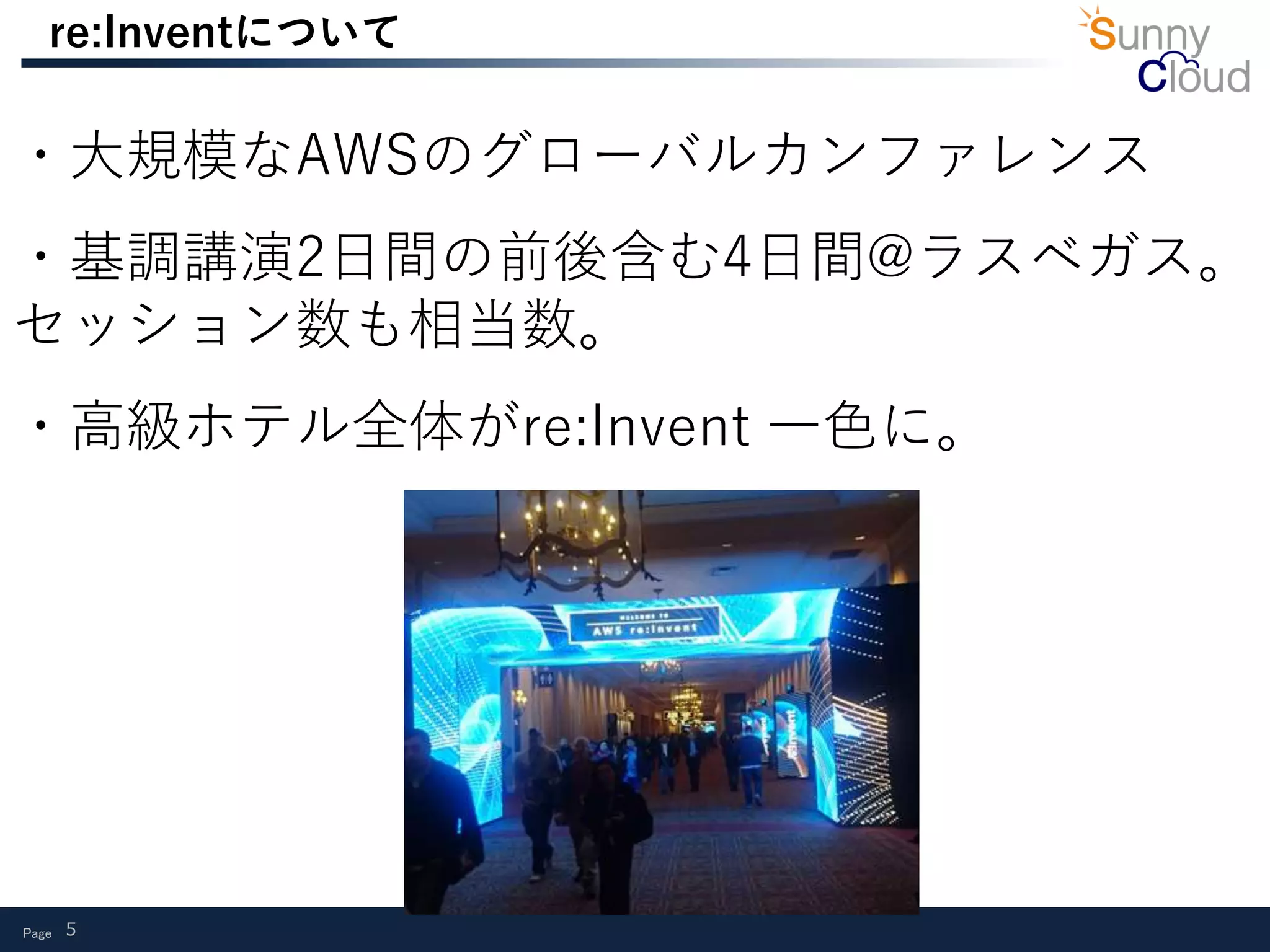Page 5
re:Inventについて
・大規模なAWSのグローバルカンファレンス
・基調講演2日間の前後含む4日間@ラスベガス。
セッション数も相当数。
・高級ホテル全体がre:Invent 一色に。
 