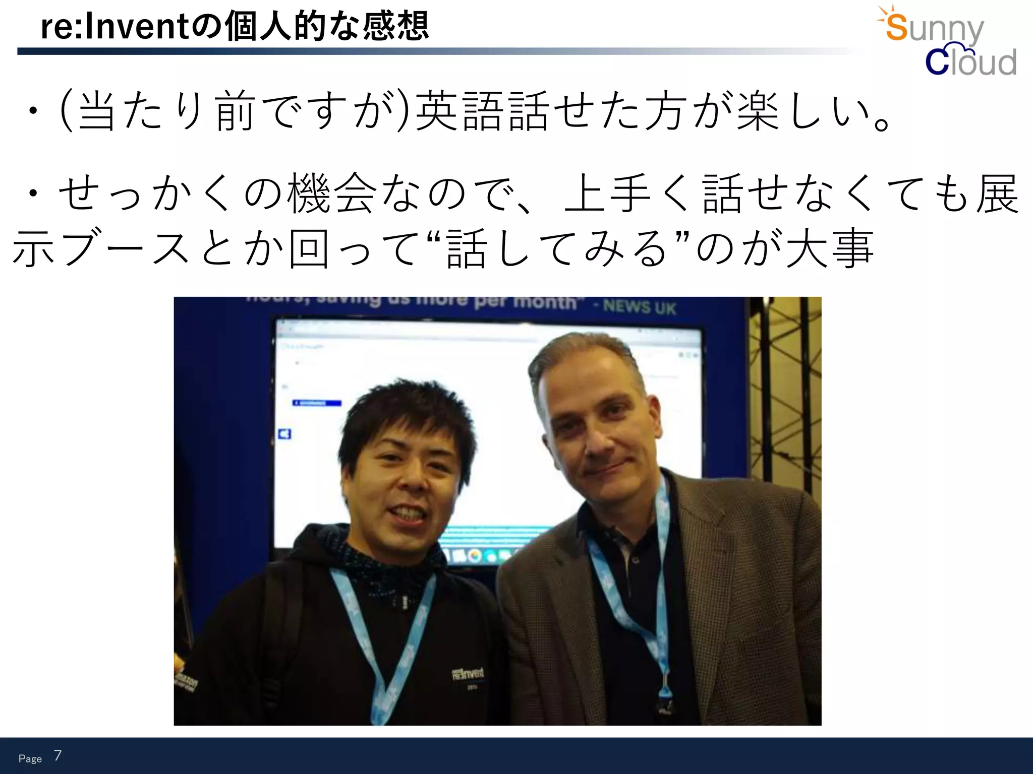 Page 7
re:Inventの個人的な感想
・(当たり前ですが)英語話せた方が楽しい。
・せっかくの機会なので、上手く話せなくても展
示ブースとか回って“話してみる”のが大事
 