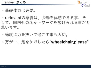 Page 10
re:Inventまとめ
・基礎体力は必要。
・re:Inventの意義は、会場を体感できる事、そ
して、国内外のネットワークを広げられる事だと
思います。
・適度に力を抜いて過ごす事も大切。
・万が一、足をケガしたら“wheelchair,please”
 