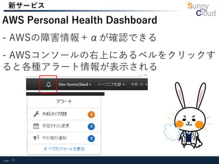 Page 11
新サービス
AWS Personal Health Dashboard
- AWSの障害情報＋αが確認できる
- AWSコンソールの右上にあるベルをクリックす
ると各種アラート情報が表示される
 
