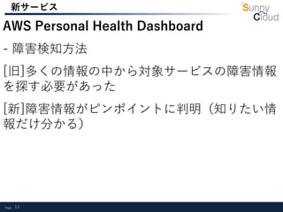 Page 12
新サービス
AWS Personal Health Dashboard
- 障害検知方法
[旧]多くの情報の中から対象サービスの障害情報
を探す必要があった
[新]障害情報がピンポイントに判明（知りたい情
報だけ分かる）
 