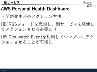 Page 14
新サービス
AWS Personal Health Dashboard
- 問題発生時のアクション方法
[旧]RSSフィードを登録し、別サービスを駆使し
てアクションさせる必要あり
[新]Clouwatch Eventを利用してシンプルにアク
ションさせることが可能に
 