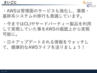 Page 18
さいごに
・AWSは管理面のサービスも強化し、業務・
基幹系システムの移行も意識しています。
・今まではCLIやサードパーティー製品を利用
して実現していた事をAWSの画面上から実現
可能に。
・日々アップデートされる情報をウォッチし
て、健康的なAWSライフを送りましょう！
 