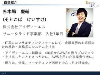 Page 2
外木場 慶輔
(そとこば けいすけ)
株式会社アイディーエス
サニークラウド事業部 入社7年目
・IT系のコンサルティングファームにて、金融業界のお客様向
けの基幹・業務系のシステムを担当
・アイディーエスに転職後、4年前からAWSを扱うプロジェク
トを担当したことをきっかけに、AWSを用いた事業責任者に。
・現在は、営業、マーケティング活動を中心に日々精進中。
自己紹介
 