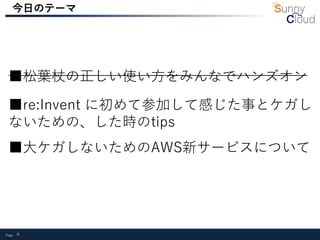 Page 4
今日のテーマ
■re:Invent に初めて参加して感じた事とケガし
ないための、した時のtips
■大ケガしないためのAWS新サービスについて
■松葉杖の正しい使い方をみんなでハンズオン
 