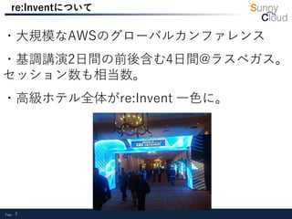 Page 5
re:Inventについて
・大規模なAWSのグローバルカンファレンス
・基調講演2日間の前後含む4日間@ラスベガス。
セッション数も相当数。
・高級ホテル全体がre:Invent 一色に。
 