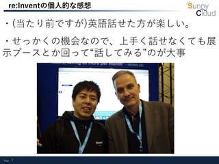 Page 7
re:Inventの個人的な感想
・(当たり前ですが)英語話せた方が楽しい。
・せっかくの機会なので、上手く話せなくても展
示ブースとか回って“話してみる”のが大事
 