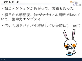 Page 9
ケガしました
・相当テンションがあがって、緊張もあった
・初日から朝昼夜、(カジノも)フル回転で動いて
いて、集中力エンプティ
・広い会場をバタバタ移動していた時に(´;ω;`)
 