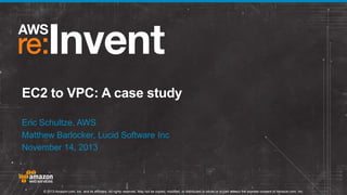 EC2 to VPC: A case study
Eric Schultze, AWS
Matthew Barlocker, Lucid Software Inc
November 14, 2013

© 2013 Amazon.com, Inc. and its affiliates. All rights reserved. May not be copied, modified, or distributed in whole or in part without the express consent of Amazon.com, Inc.

 