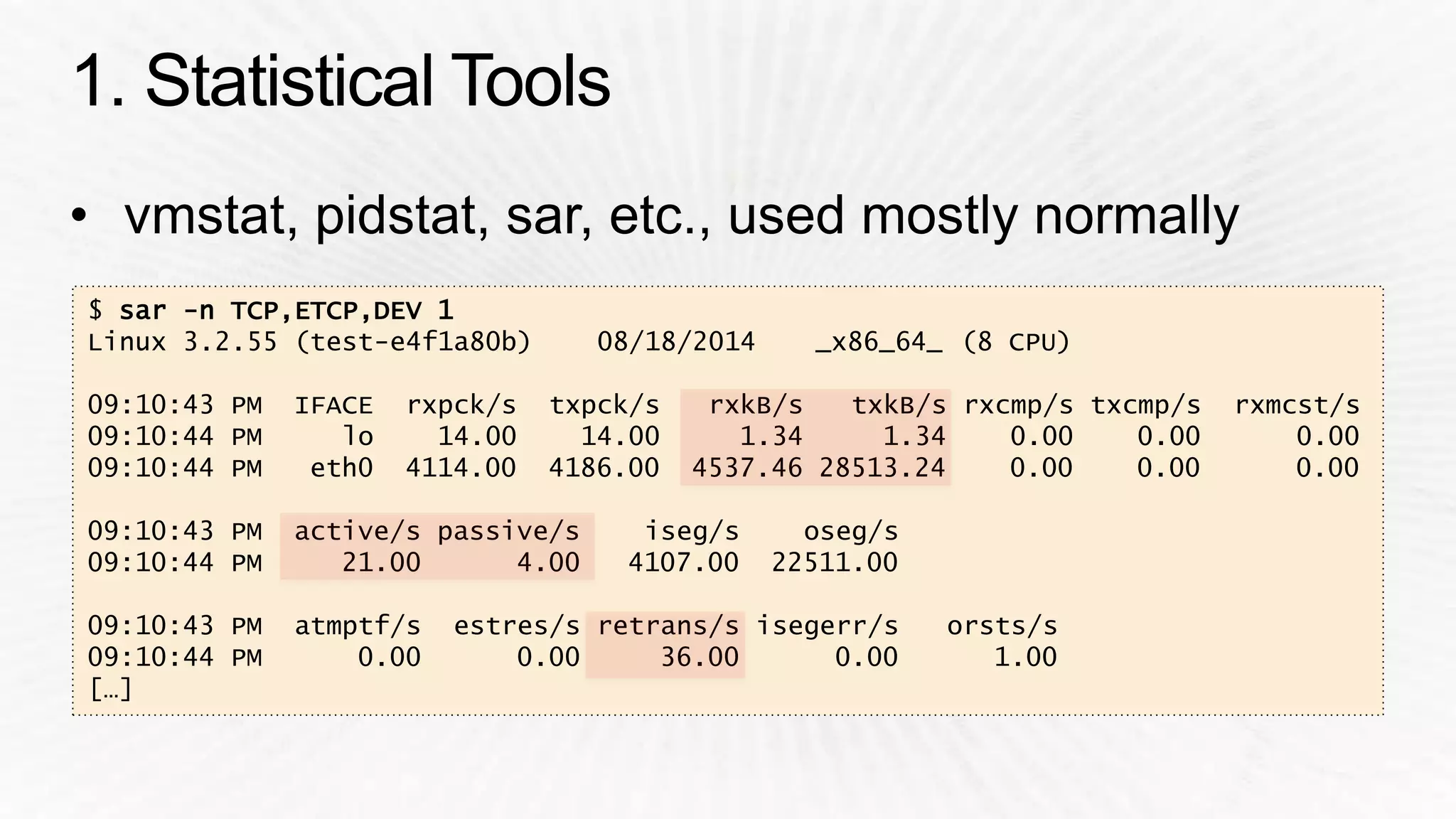 $ sar -n TCP,ETCP,DEV 1 
Linux 3.2.55 (test-e4f1a80b) 08/18/2014 _x86_64_ (8 CPU) 
09:10:43 PM IFACE rxpck/s txpck/s rxkB/s txkB/s rxcmp/s txcmp/s rxmcst/s 
09:10:44 PM lo 14.00 14.00 1.34 1.34 0.00 0.00 0.00 
09:10:44 PM eth0 4114.00 4186.00 4537.46 28513.24 0.00 0.00 0.00 
09:10:43 PM active/s passive/s iseg/s oseg/s 
09:10:44 PM 21.00 4.00 4107.00 22511.00 
09:10:43 PM atmptf/s estres/s retrans/s isegerr/s orsts/s 
09:10:44 PM 0.00 0.00 36.00 0.00 1.00 
[…] 
 
