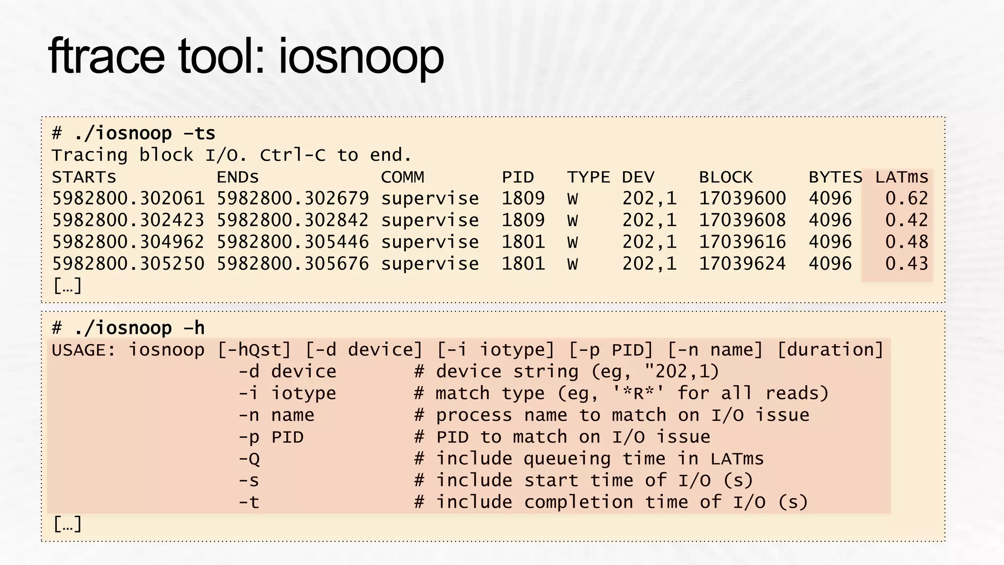 # ./iosnoop –ts 
Tracing block I/O. Ctrl-C to end. 
STARTs ENDs COMM PID TYPE DEV BLOCK BYTES LATms 
5982800.302061 5982800.302679 supervise 1809 W 202,1 17039600 4096 0.62 
5982800.302423 5982800.302842 supervise 1809 W 202,1 17039608 4096 0.42 
5982800.304962 5982800.305446 supervise 1801 W 202,1 17039616 4096 0.48 
5982800.305250 5982800.305676 supervise 1801 W 202,1 17039624 4096 0.43 
[…] 
# ./iosnoop –h 
USAGE: iosnoop [-hQst] [-d device] [-i iotype] [-p PID] [-n name] [duration] 
-d device # device string (eg, "202,1) 
-i iotype # match type (eg, '*R*' for all reads) 
-n name # process name to match on I/O issue 
-p PID # PID to match on I/O issue 
-Q # include queueing time in LATms 
-s # include start time of I/O (s) 
-t # include completion time of I/O (s) 
[…] 
 